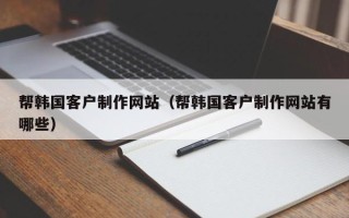 沅江帮韩国客户制作网站（帮韩国客户制作网站有哪些）